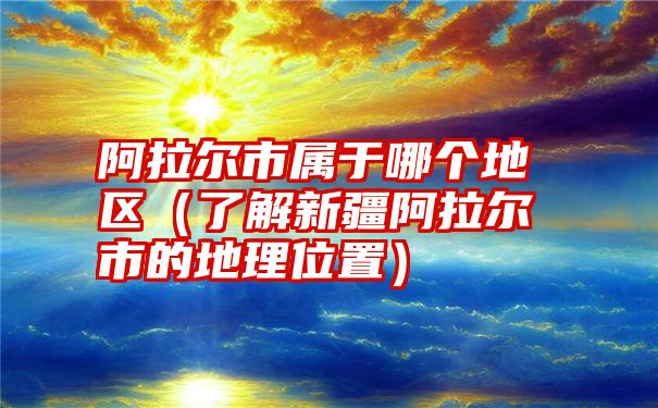 阿拉尔市属于哪个地区（了解新疆阿拉尔市的地理位置）