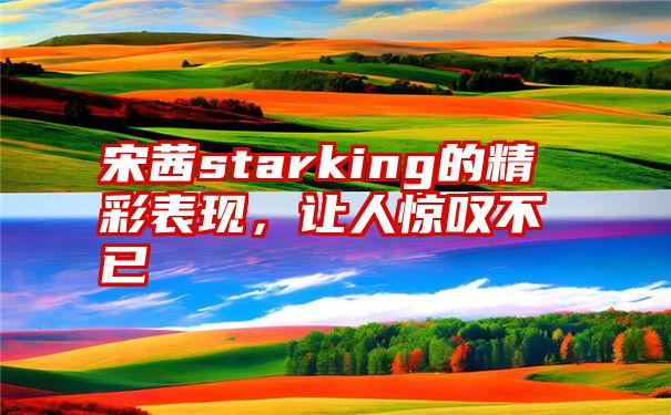 宋茜starking的精彩表现，让人惊叹不已