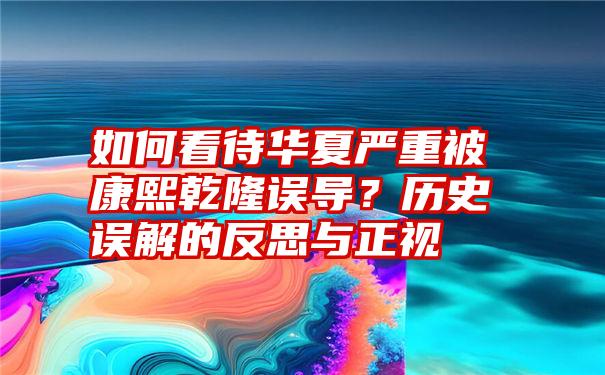 如何看待华夏严重被康熙乾隆误导？历史误解的反思与正视