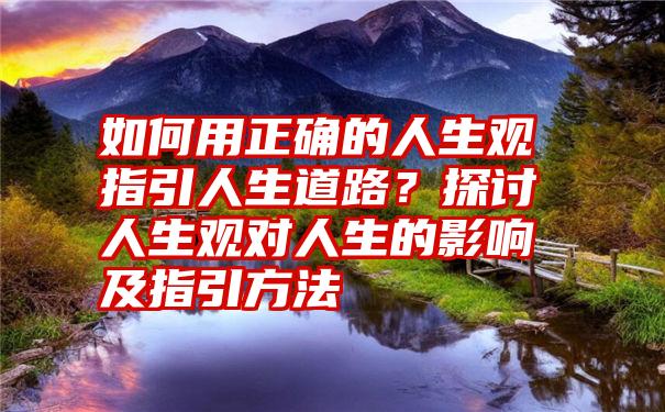 如何用正确的人生观指引人生道路？探讨人生观对人生的影响及指引方法