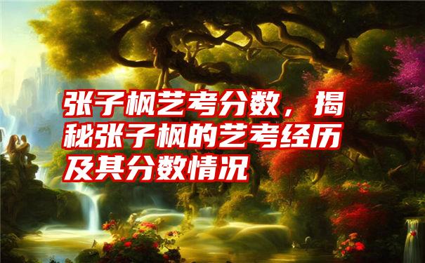 张子枫艺考分数，揭秘张子枫的艺考经历及其分数情况