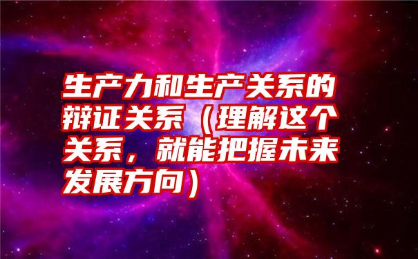 生产力和生产关系的辩证关系（理解这个关系，就能把握未来发展方向）