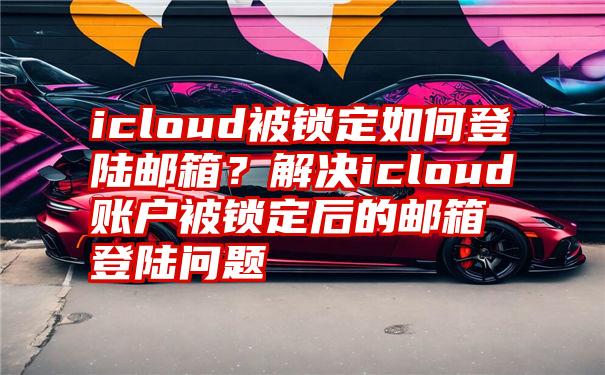 icloud被锁定如何登陆邮箱？解决icloud账户被锁定后的邮箱登陆问题