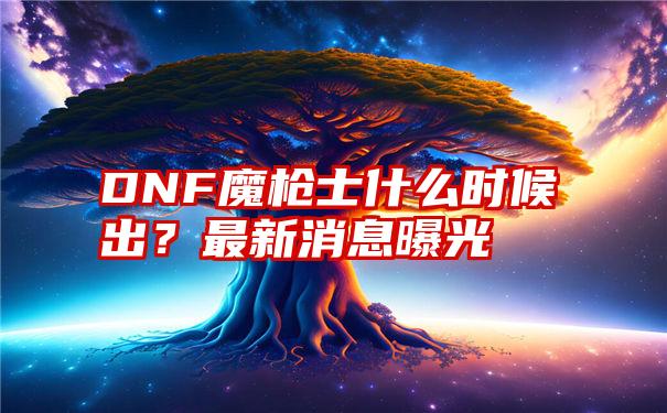 DNF魔枪士什么时候出？最新消息曝光