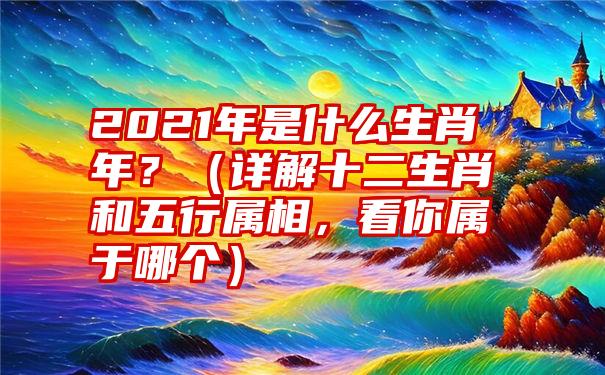 2021年是什么生肖年？（详解十二生肖和五行属相，看你属于哪个）