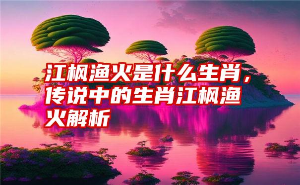 江枫渔火是什么生肖，传说中的生肖江枫渔火解析