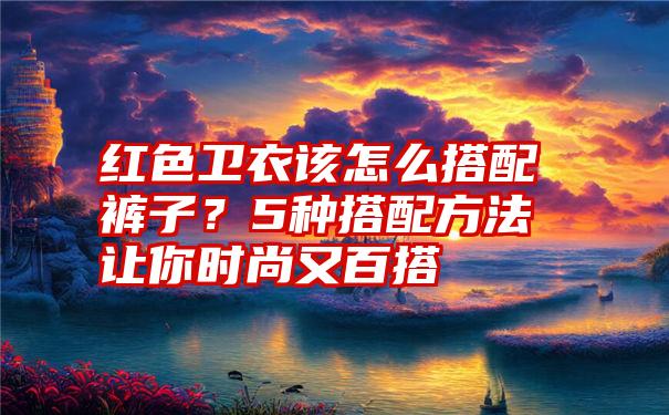 红色卫衣该怎么搭配裤子？5种搭配方法让你时尚又百搭