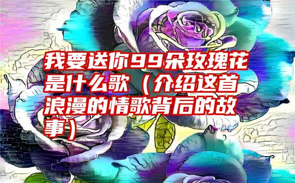 我要送你99朵玫瑰花是什么歌（介绍这首浪漫的情歌背后的故事）