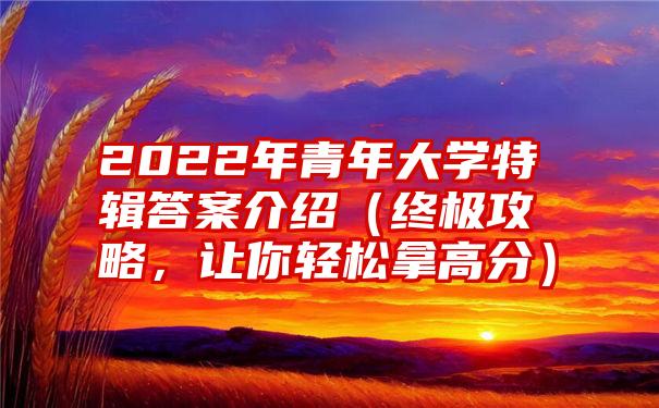 2022年青年大学特辑答案介绍（终极攻略，让你轻松拿高分）