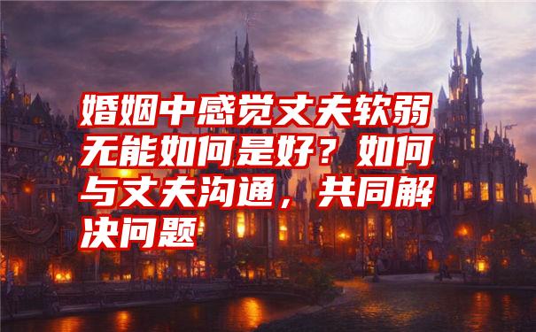 婚姻中感觉丈夫软弱无能如何是好？如何与丈夫沟通，共同解决问题