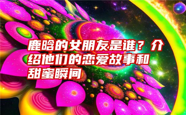 鹿晗的女朋友是谁？介绍他们的恋爱故事和甜蜜瞬间