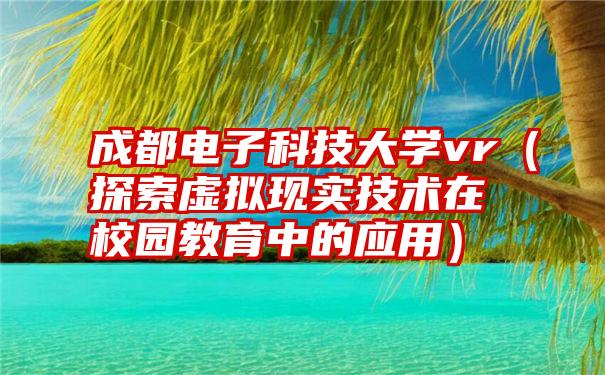 成都电子科技大学vr（探索虚拟现实技术在校园教育中的应用）