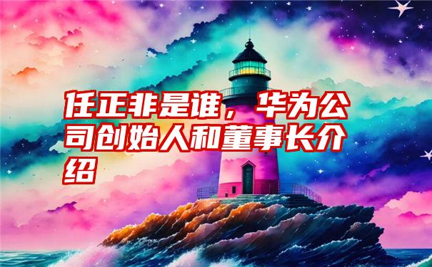 任正非是谁，华为公司创始人和董事长介绍