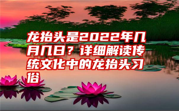 龙抬头是2022年几月几日？详细解读传统文化中的龙抬头习俗