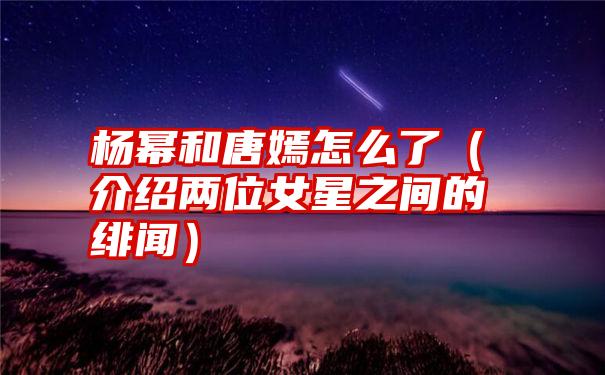 杨幂和唐嫣怎么了（介绍两位女星之间的绯闻）