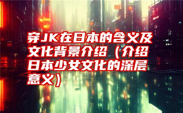 穿JK在日本的含义及文化背景介绍（介绍日本少女文化的深层意义）