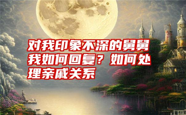 对我印象不深的舅舅我如何回复？如何处理亲戚关系