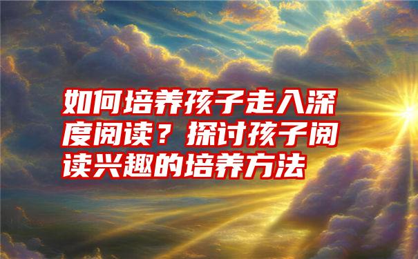 如何培养孩子走入深度阅读？探讨孩子阅读兴趣的培养方法