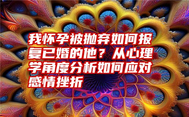 我怀孕被抛弃如何报复已婚的他？从心理学角度分析如何应对感情挫折