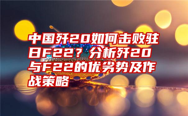 中国歼20如何击败驻日F22？分析歼20与F22的优劣势及作战策略