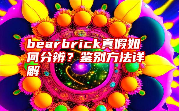 bearbrick真假如何分辨？鉴别方法详解