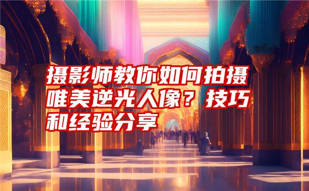 摄影师教你如何拍摄唯美逆光人像？技巧和经验分享