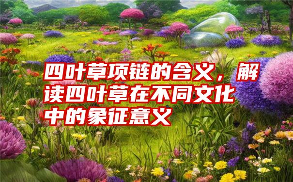 四叶草项链的含义，解读四叶草在不同文化中的象征意义