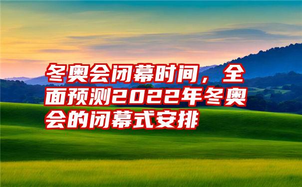 冬奥会闭幕时间，全面预测2022年冬奥会的闭幕式安排