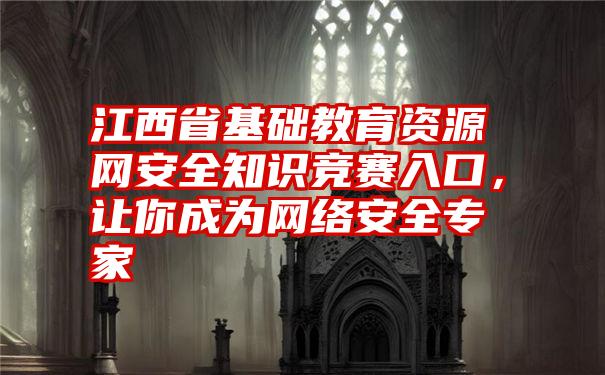 江西省基础教育资源网安全知识竞赛入口，让你成为网络安全专家