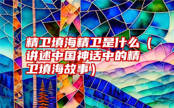 精卫填海精卫是什么（讲述中国神话中的精卫填海故事）