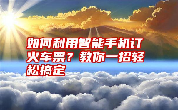 如何利用智能手机订火车票？教你一招轻松搞定