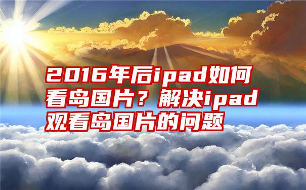 2016年后ipad如何看岛国片？解决ipad观看岛国片的问题