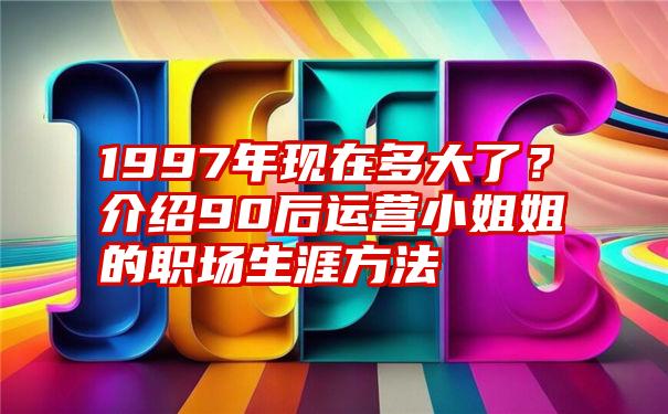 1997年现在多大了？介绍90后运营小姐姐的职场生涯方法