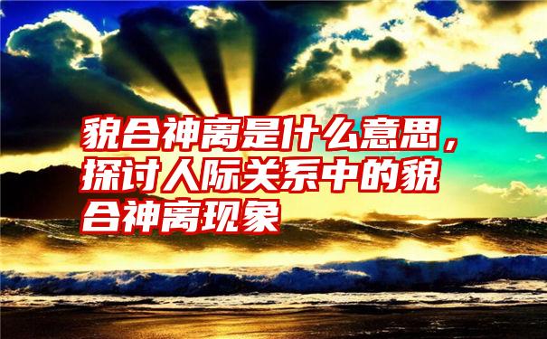 貌合神离是什么意思，探讨人际关系中的貌合神离现象