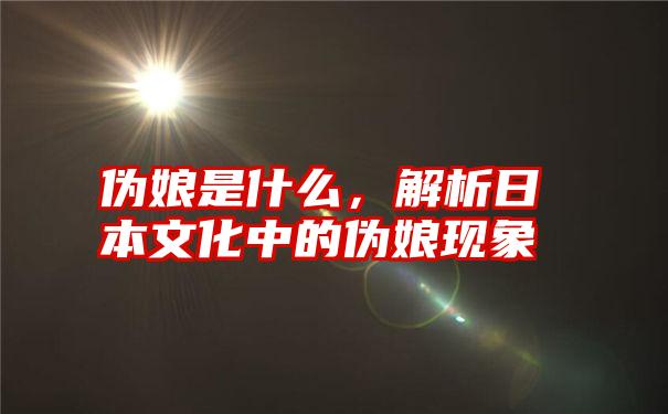 伪娘是什么，解析日本文化中的伪娘现象