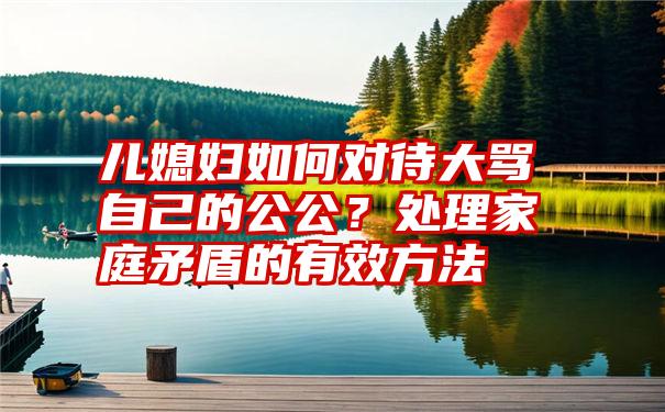 儿媳妇如何对待大骂自己的公公？处理家庭矛盾的有效方法