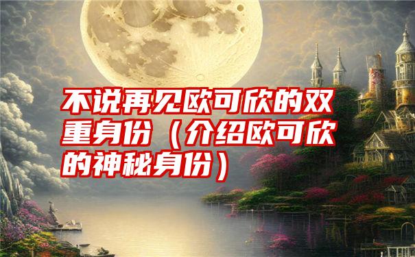 不说再见欧可欣的双重身份（介绍欧可欣的神秘身份）