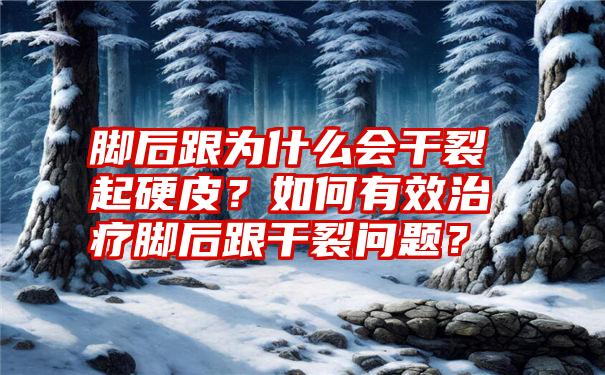 脚后跟为什么会干裂起硬皮？如何有效治疗脚后跟干裂问题？