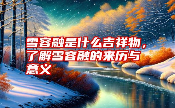 雪容融是什么吉祥物，了解雪容融的来历与意义