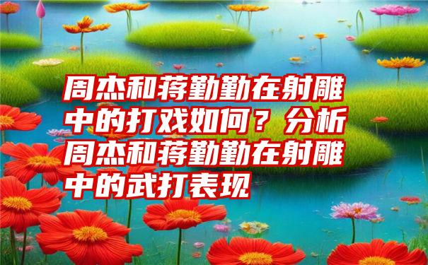 周杰和蒋勤勤在射雕中的打戏如何？分析周杰和蒋勤勤在射雕中的武打表现