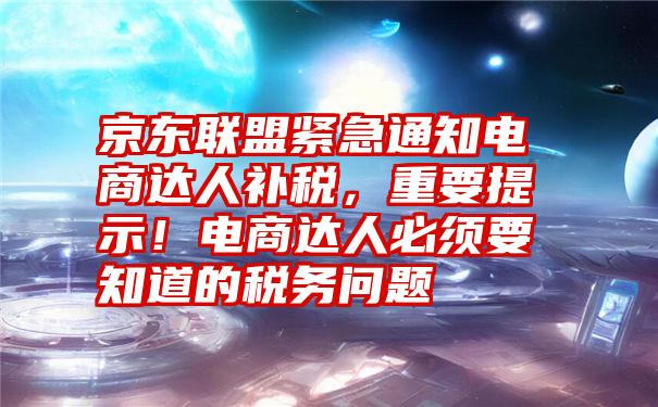 京东联盟紧急通知电商达人补税，重要提示！电商达人必须要知道的税务问题