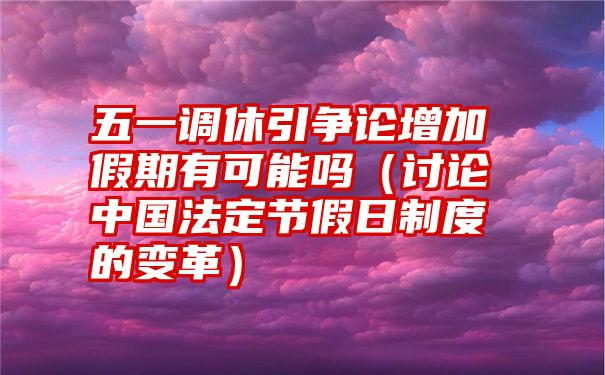 五一调休引争论增加假期有可能吗（讨论中国法定节假日制度的变革）