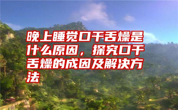 晚上睡觉口干舌燥是什么原因，探究口干舌燥的成因及解决方法