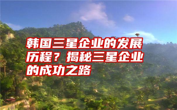 韩国三星企业的发展历程？揭秘三星企业的成功之路