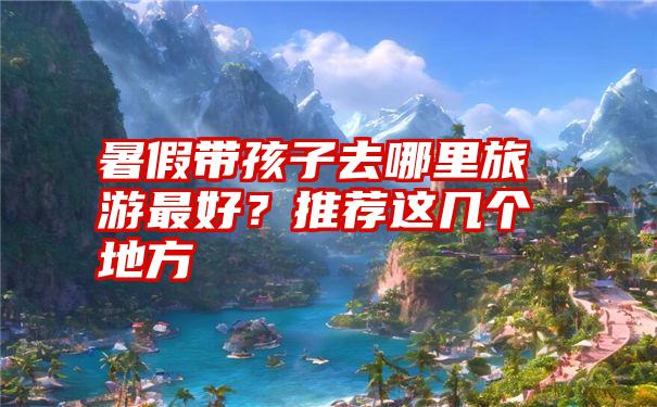 暑假带孩子去哪里旅游最好？推荐这几个地方