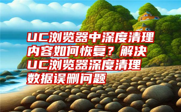 UC浏览器中深度清理内容如何恢复？解决UC浏览器深度清理数据误删问题