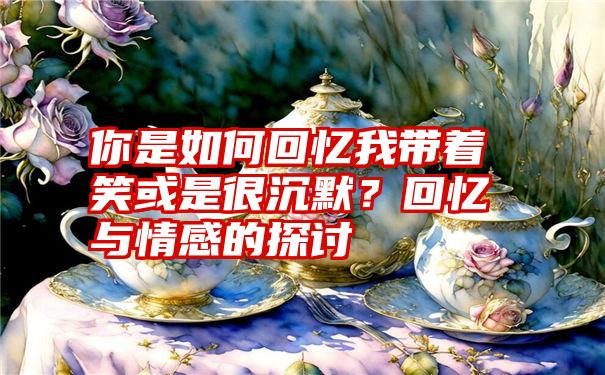 你是如何回忆我带着笑或是很沉默？回忆与情感的探讨