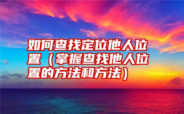 如何查找定位他人位置（掌握查找他人位置的方法和方法）