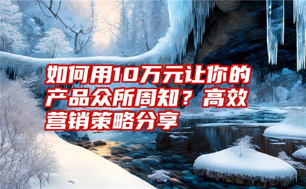 如何用10万元让你的产品众所周知？高效营销策略分享