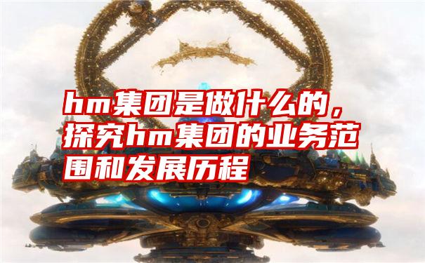 hm集团是做什么的，探究hm集团的业务范围和发展历程